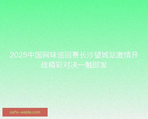 2025中国网球巡回赛长沙望城站激情开战精彩对决一触即发